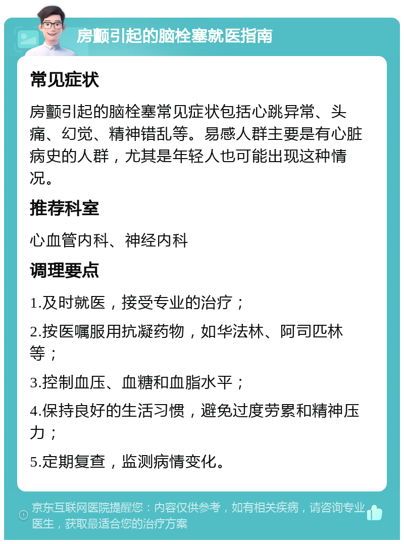 房颤引起的脑栓塞就医指南 常见症状 房颤引起的脑栓塞常见症状包括心跳异常、头痛、幻觉、精神错乱等。易感人群主要是有心脏病史的人群，尤其是年轻人也可能出现这种情况。 推荐科室 心血管内科、神经内科 调理要点 1.及时就医，接受专业的治疗； 2.按医嘱服用抗凝药物，如华法林、阿司匹林等； 3.控制血压、血糖和血脂水平； 4.保持良好的生活习惯，避免过度劳累和精神压力； 5.定期复查，监测病情变化。