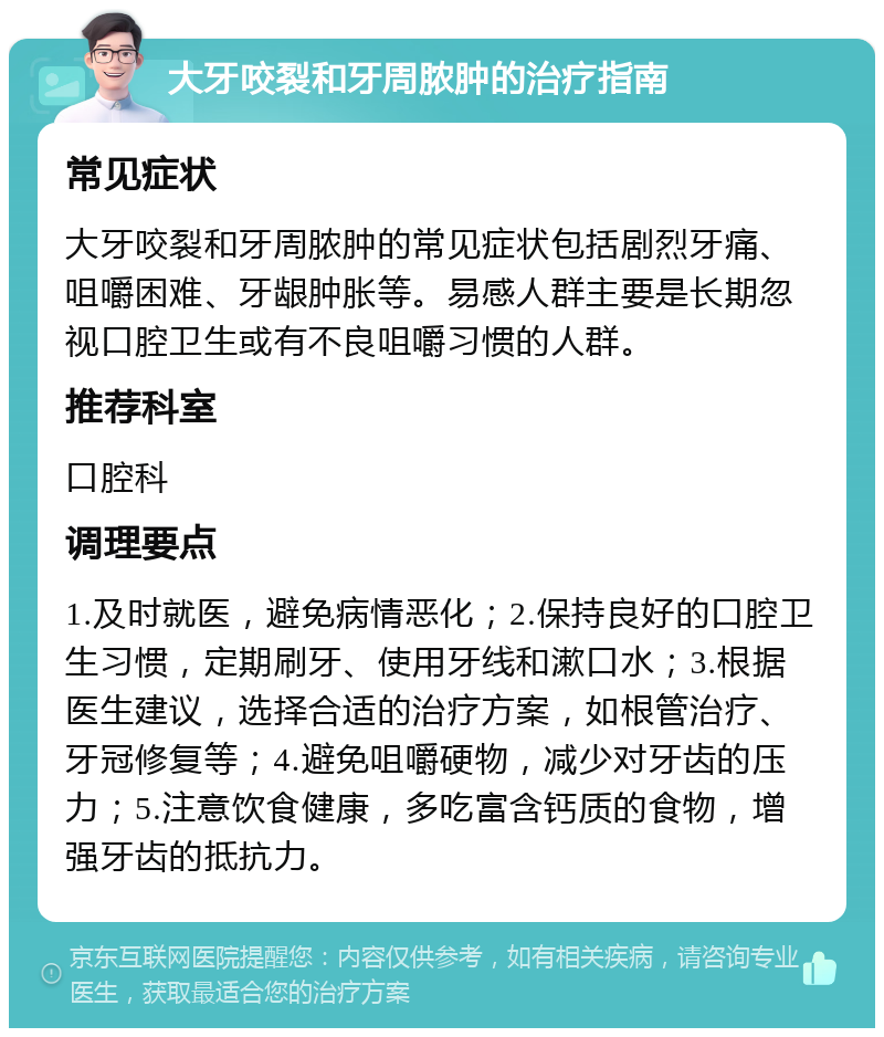 大牙咬裂和牙周脓肿的治疗指南 常见症状 大牙咬裂和牙周脓肿的常见症状包括剧烈牙痛、咀嚼困难、牙龈肿胀等。易感人群主要是长期忽视口腔卫生或有不良咀嚼习惯的人群。 推荐科室 口腔科 调理要点 1.及时就医，避免病情恶化；2.保持良好的口腔卫生习惯，定期刷牙、使用牙线和漱口水；3.根据医生建议，选择合适的治疗方案，如根管治疗、牙冠修复等；4.避免咀嚼硬物，减少对牙齿的压力；5.注意饮食健康，多吃富含钙质的食物，增强牙齿的抵抗力。