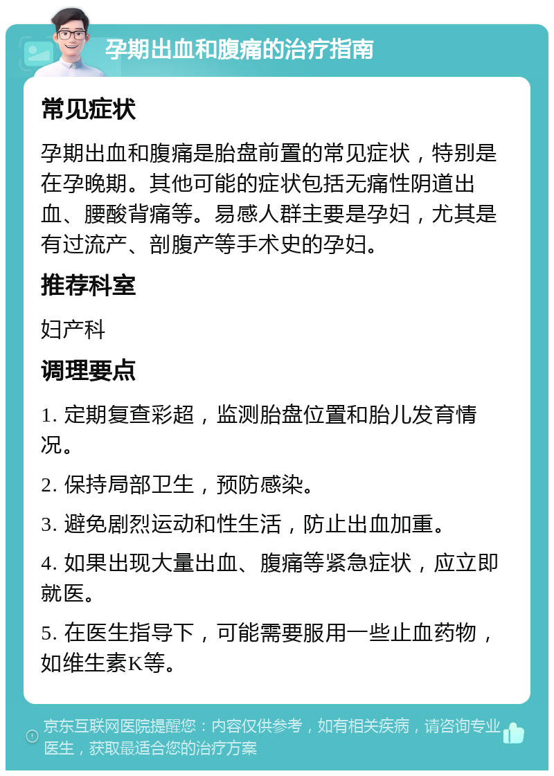 孕期出血和腹痛的治疗指南 常见症状 孕期出血和腹痛是胎盘前置的常见症状，特别是在孕晚期。其他可能的症状包括无痛性阴道出血、腰酸背痛等。易感人群主要是孕妇，尤其是有过流产、剖腹产等手术史的孕妇。 推荐科室 妇产科 调理要点 1. 定期复查彩超，监测胎盘位置和胎儿发育情况。 2. 保持局部卫生，预防感染。 3. 避免剧烈运动和性生活，防止出血加重。 4. 如果出现大量出血、腹痛等紧急症状，应立即就医。 5. 在医生指导下，可能需要服用一些止血药物，如维生素K等。