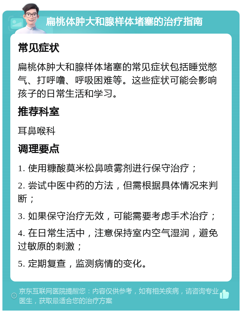 扁桃体肿大和腺样体堵塞的治疗指南 常见症状 扁桃体肿大和腺样体堵塞的常见症状包括睡觉憋气、打呼噜、呼吸困难等。这些症状可能会影响孩子的日常生活和学习。 推荐科室 耳鼻喉科 调理要点 1. 使用糠酸莫米松鼻喷雾剂进行保守治疗； 2. 尝试中医中药的方法，但需根据具体情况来判断； 3. 如果保守治疗无效，可能需要考虑手术治疗； 4. 在日常生活中，注意保持室内空气湿润，避免过敏原的刺激； 5. 定期复查，监测病情的变化。