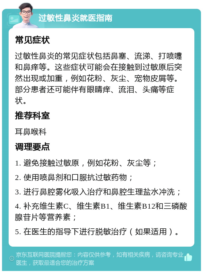 过敏性鼻炎就医指南 常见症状 过敏性鼻炎的常见症状包括鼻塞、流涕、打喷嚏和鼻痒等。这些症状可能会在接触到过敏原后突然出现或加重，例如花粉、灰尘、宠物皮屑等。部分患者还可能伴有眼睛痒、流泪、头痛等症状。 推荐科室 耳鼻喉科 调理要点 1. 避免接触过敏原，例如花粉、灰尘等； 2. 使用喷鼻剂和口服抗过敏药物； 3. 进行鼻腔雾化吸入治疗和鼻腔生理盐水冲洗； 4. 补充维生素C、维生素B1、维生素B12和三磷酸腺苷片等营养素； 5. 在医生的指导下进行脱敏治疗（如果适用）。