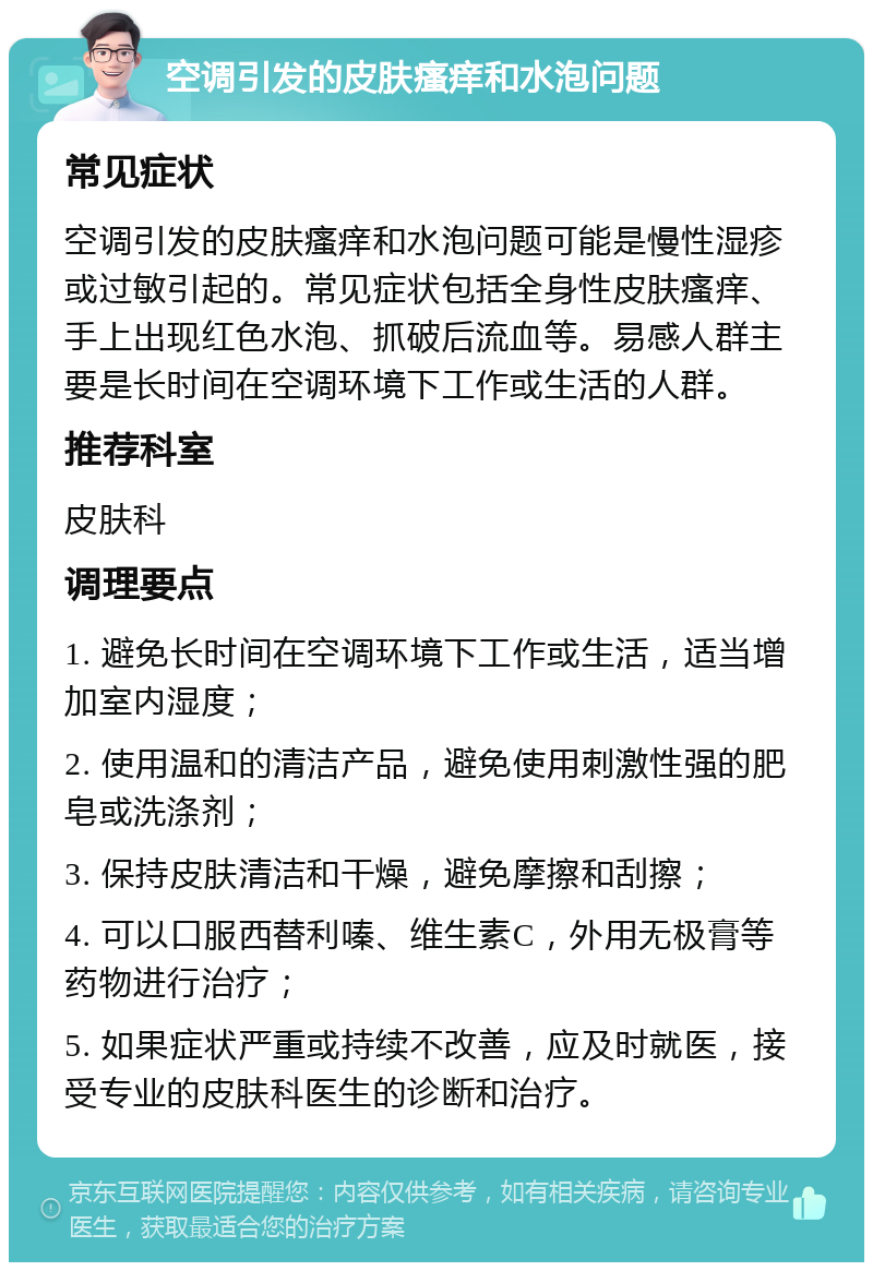 空调引发的皮肤瘙痒和水泡问题 常见症状 空调引发的皮肤瘙痒和水泡问题可能是慢性湿疹或过敏引起的。常见症状包括全身性皮肤瘙痒、手上出现红色水泡、抓破后流血等。易感人群主要是长时间在空调环境下工作或生活的人群。 推荐科室 皮肤科 调理要点 1. 避免长时间在空调环境下工作或生活，适当增加室内湿度； 2. 使用温和的清洁产品，避免使用刺激性强的肥皂或洗涤剂； 3. 保持皮肤清洁和干燥，避免摩擦和刮擦； 4. 可以口服西替利嗪、维生素C，外用无极膏等药物进行治疗； 5. 如果症状严重或持续不改善，应及时就医，接受专业的皮肤科医生的诊断和治疗。