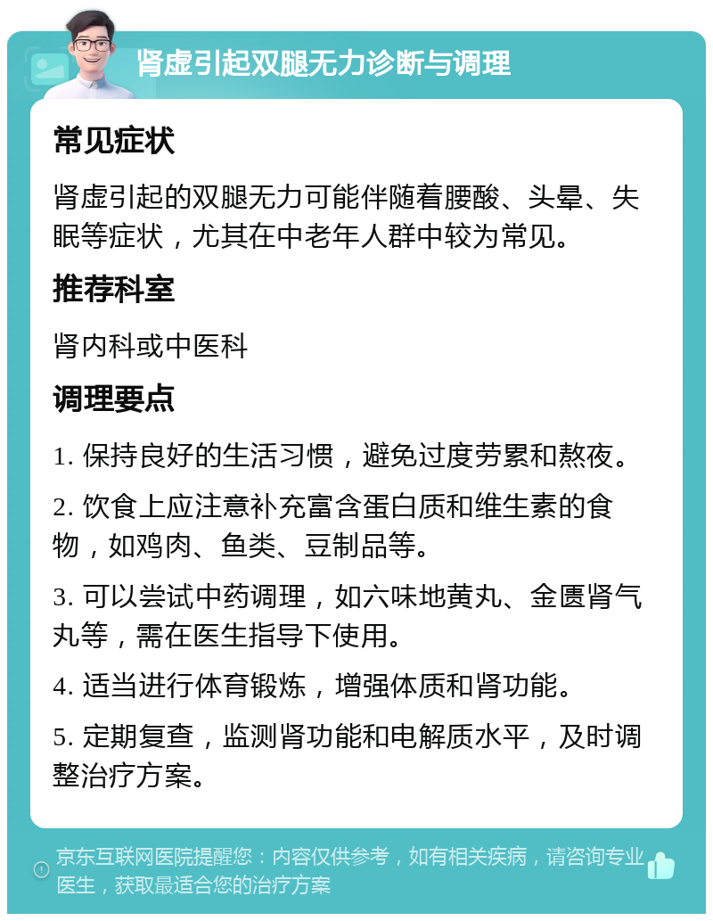 肾虚引起双腿无力诊断与调理 常见症状 肾虚引起的双腿无力可能伴随着腰酸、头晕、失眠等症状，尤其在中老年人群中较为常见。 推荐科室 肾内科或中医科 调理要点 1. 保持良好的生活习惯，避免过度劳累和熬夜。 2. 饮食上应注意补充富含蛋白质和维生素的食物，如鸡肉、鱼类、豆制品等。 3. 可以尝试中药调理，如六味地黄丸、金匮肾气丸等，需在医生指导下使用。 4. 适当进行体育锻炼，增强体质和肾功能。 5. 定期复查，监测肾功能和电解质水平，及时调整治疗方案。