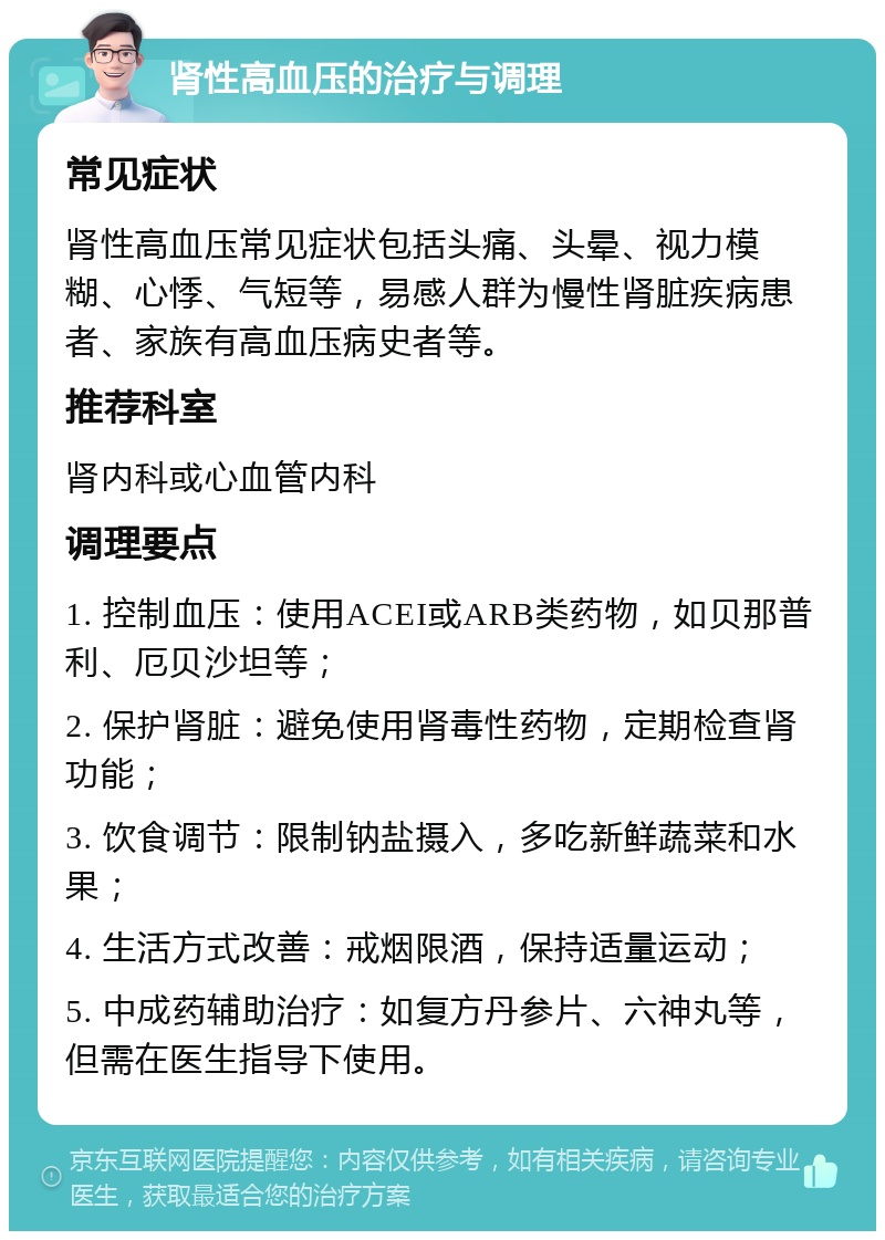 肾性高血压的治疗与调理 常见症状 肾性高血压常见症状包括头痛、头晕、视力模糊、心悸、气短等，易感人群为慢性肾脏疾病患者、家族有高血压病史者等。 推荐科室 肾内科或心血管内科 调理要点 1. 控制血压：使用ACEI或ARB类药物，如贝那普利、厄贝沙坦等； 2. 保护肾脏：避免使用肾毒性药物，定期检查肾功能； 3. 饮食调节：限制钠盐摄入，多吃新鲜蔬菜和水果； 4. 生活方式改善：戒烟限酒，保持适量运动； 5. 中成药辅助治疗：如复方丹参片、六神丸等，但需在医生指导下使用。