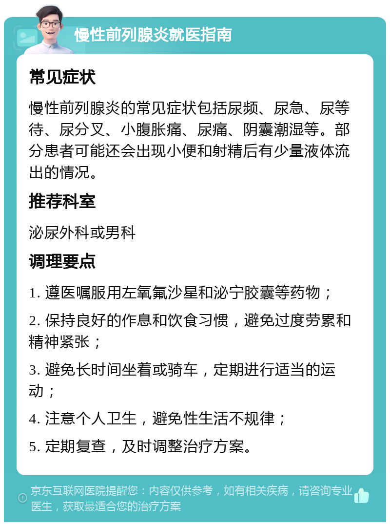 慢性前列腺炎就医指南 常见症状 慢性前列腺炎的常见症状包括尿频、尿急、尿等待、尿分叉、小腹胀痛、尿痛、阴囊潮湿等。部分患者可能还会出现小便和射精后有少量液体流出的情况。 推荐科室 泌尿外科或男科 调理要点 1. 遵医嘱服用左氧氟沙星和泌宁胶囊等药物； 2. 保持良好的作息和饮食习惯，避免过度劳累和精神紧张； 3. 避免长时间坐着或骑车，定期进行适当的运动； 4. 注意个人卫生，避免性生活不规律； 5. 定期复查，及时调整治疗方案。