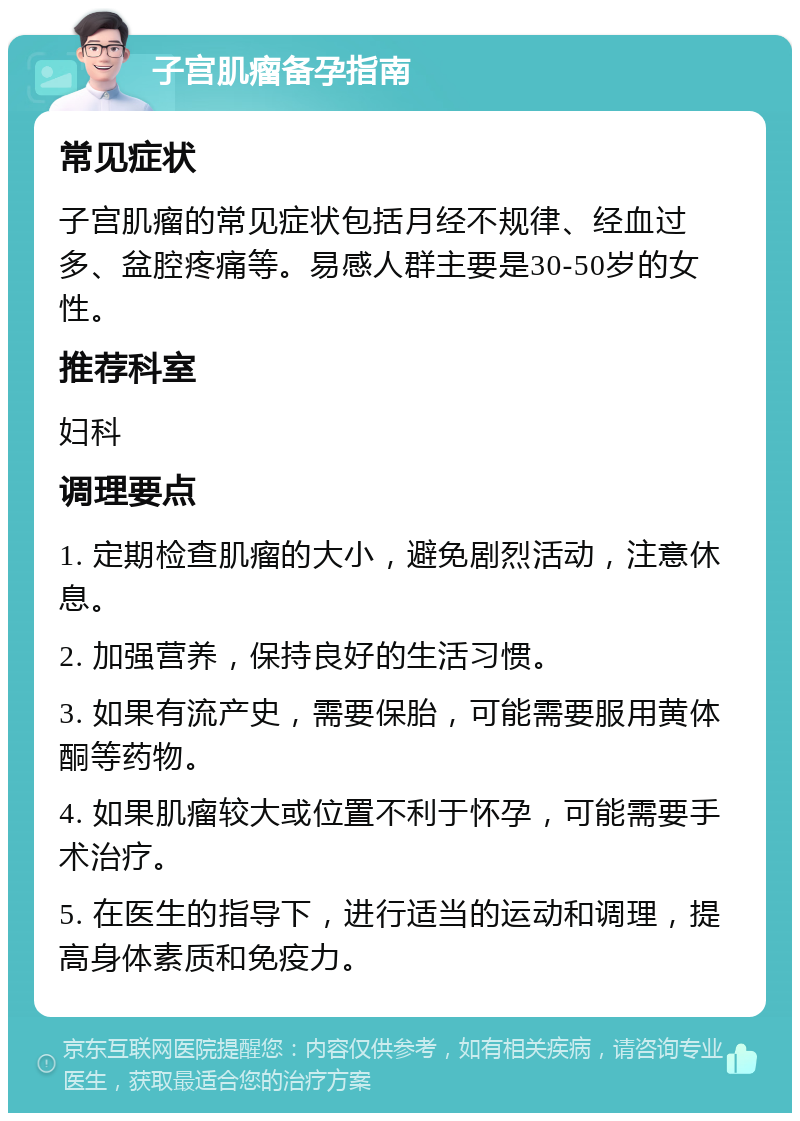 子宫肌瘤备孕指南 常见症状 子宫肌瘤的常见症状包括月经不规律、经血过多、盆腔疼痛等。易感人群主要是30-50岁的女性。 推荐科室 妇科 调理要点 1. 定期检查肌瘤的大小，避免剧烈活动，注意休息。 2. 加强营养，保持良好的生活习惯。 3. 如果有流产史，需要保胎，可能需要服用黄体酮等药物。 4. 如果肌瘤较大或位置不利于怀孕，可能需要手术治疗。 5. 在医生的指导下，进行适当的运动和调理，提高身体素质和免疫力。