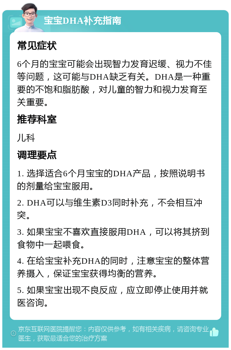 宝宝DHA补充指南 常见症状 6个月的宝宝可能会出现智力发育迟缓、视力不佳等问题，这可能与DHA缺乏有关。DHA是一种重要的不饱和脂肪酸，对儿童的智力和视力发育至关重要。 推荐科室 儿科 调理要点 1. 选择适合6个月宝宝的DHA产品，按照说明书的剂量给宝宝服用。 2. DHA可以与维生素D3同时补充，不会相互冲突。 3. 如果宝宝不喜欢直接服用DHA，可以将其挤到食物中一起喂食。 4. 在给宝宝补充DHA的同时，注意宝宝的整体营养摄入，保证宝宝获得均衡的营养。 5. 如果宝宝出现不良反应，应立即停止使用并就医咨询。