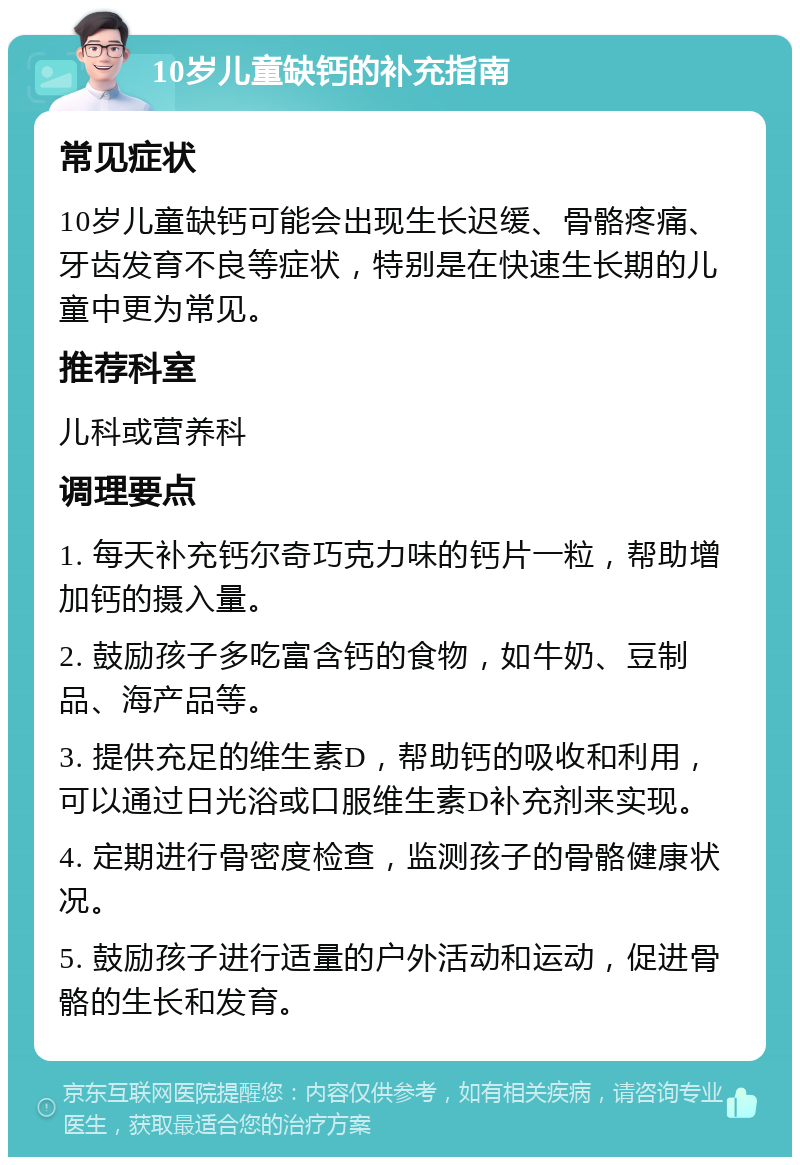 10岁儿童缺钙的补充指南 常见症状 10岁儿童缺钙可能会出现生长迟缓、骨骼疼痛、牙齿发育不良等症状，特别是在快速生长期的儿童中更为常见。 推荐科室 儿科或营养科 调理要点 1. 每天补充钙尔奇巧克力味的钙片一粒，帮助增加钙的摄入量。 2. 鼓励孩子多吃富含钙的食物，如牛奶、豆制品、海产品等。 3. 提供充足的维生素D，帮助钙的吸收和利用，可以通过日光浴或口服维生素D补充剂来实现。 4. 定期进行骨密度检查，监测孩子的骨骼健康状况。 5. 鼓励孩子进行适量的户外活动和运动，促进骨骼的生长和发育。