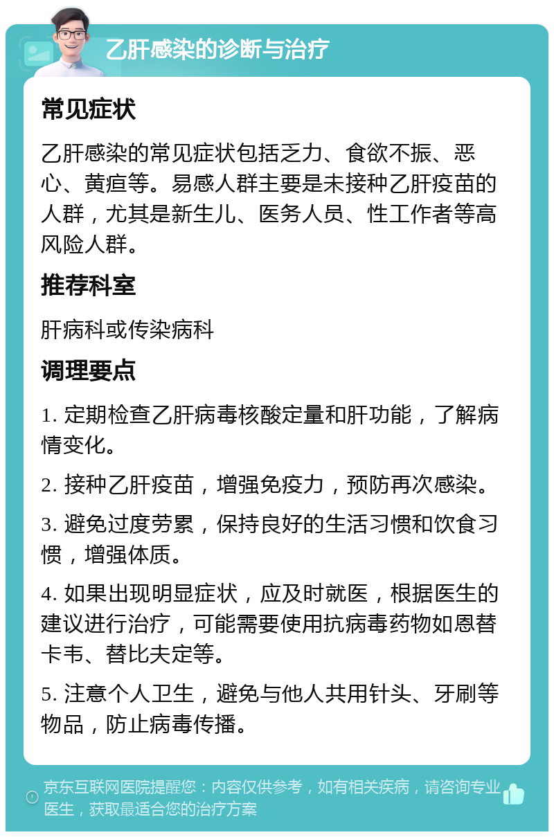 乙肝感染的诊断与治疗 常见症状 乙肝感染的常见症状包括乏力、食欲不振、恶心、黄疸等。易感人群主要是未接种乙肝疫苗的人群，尤其是新生儿、医务人员、性工作者等高风险人群。 推荐科室 肝病科或传染病科 调理要点 1. 定期检查乙肝病毒核酸定量和肝功能，了解病情变化。 2. 接种乙肝疫苗，增强免疫力，预防再次感染。 3. 避免过度劳累，保持良好的生活习惯和饮食习惯，增强体质。 4. 如果出现明显症状，应及时就医，根据医生的建议进行治疗，可能需要使用抗病毒药物如恩替卡韦、替比夫定等。 5. 注意个人卫生，避免与他人共用针头、牙刷等物品，防止病毒传播。