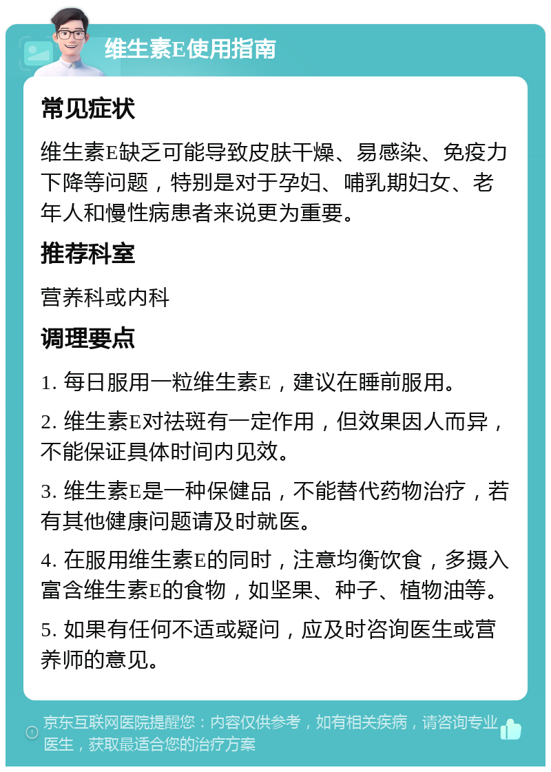 维生素E使用指南 常见症状 维生素E缺乏可能导致皮肤干燥、易感染、免疫力下降等问题，特别是对于孕妇、哺乳期妇女、老年人和慢性病患者来说更为重要。 推荐科室 营养科或内科 调理要点 1. 每日服用一粒维生素E，建议在睡前服用。 2. 维生素E对祛斑有一定作用，但效果因人而异，不能保证具体时间内见效。 3. 维生素E是一种保健品，不能替代药物治疗，若有其他健康问题请及时就医。 4. 在服用维生素E的同时，注意均衡饮食，多摄入富含维生素E的食物，如坚果、种子、植物油等。 5. 如果有任何不适或疑问，应及时咨询医生或营养师的意见。