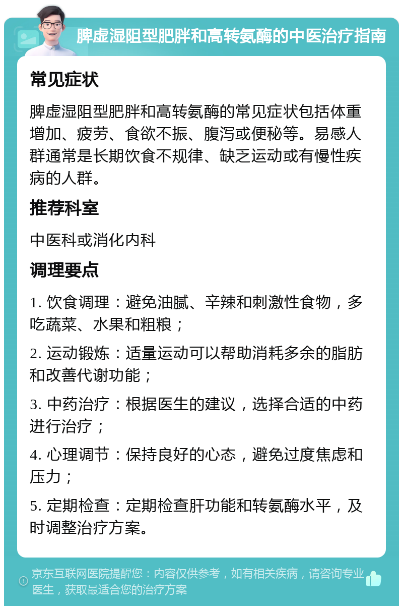 脾虚湿阻型肥胖和高转氨酶的中医治疗指南 常见症状 脾虚湿阻型肥胖和高转氨酶的常见症状包括体重增加、疲劳、食欲不振、腹泻或便秘等。易感人群通常是长期饮食不规律、缺乏运动或有慢性疾病的人群。 推荐科室 中医科或消化内科 调理要点 1. 饮食调理：避免油腻、辛辣和刺激性食物，多吃蔬菜、水果和粗粮； 2. 运动锻炼：适量运动可以帮助消耗多余的脂肪和改善代谢功能； 3. 中药治疗：根据医生的建议，选择合适的中药进行治疗； 4. 心理调节：保持良好的心态，避免过度焦虑和压力； 5. 定期检查：定期检查肝功能和转氨酶水平，及时调整治疗方案。