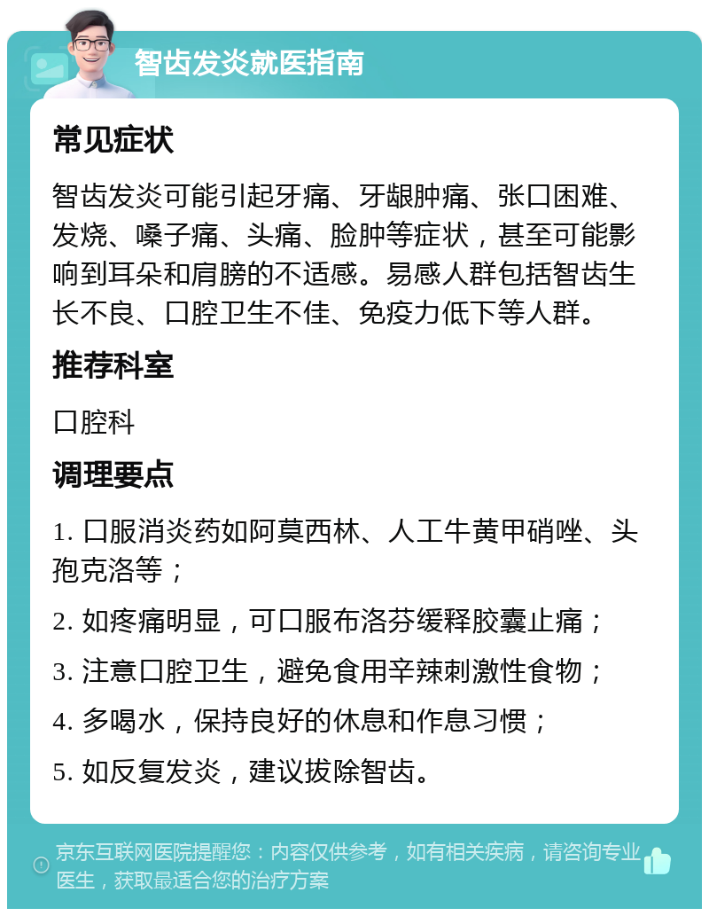 智齿发炎就医指南 常见症状 智齿发炎可能引起牙痛、牙龈肿痛、张口困难、发烧、嗓子痛、头痛、脸肿等症状，甚至可能影响到耳朵和肩膀的不适感。易感人群包括智齿生长不良、口腔卫生不佳、免疫力低下等人群。 推荐科室 口腔科 调理要点 1. 口服消炎药如阿莫西林、人工牛黄甲硝唑、头孢克洛等； 2. 如疼痛明显，可口服布洛芬缓释胶囊止痛； 3. 注意口腔卫生，避免食用辛辣刺激性食物； 4. 多喝水，保持良好的休息和作息习惯； 5. 如反复发炎，建议拔除智齿。