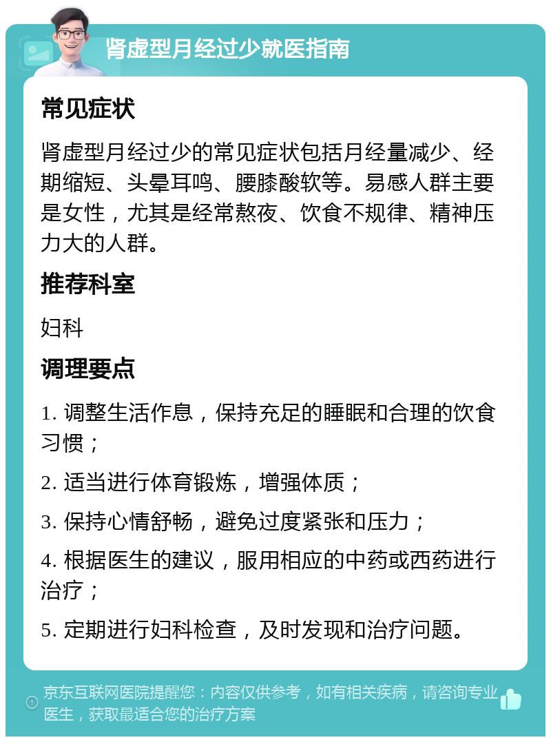 肾虚型月经过少就医指南 常见症状 肾虚型月经过少的常见症状包括月经量减少、经期缩短、头晕耳鸣、腰膝酸软等。易感人群主要是女性，尤其是经常熬夜、饮食不规律、精神压力大的人群。 推荐科室 妇科 调理要点 1. 调整生活作息，保持充足的睡眠和合理的饮食习惯； 2. 适当进行体育锻炼，增强体质； 3. 保持心情舒畅，避免过度紧张和压力； 4. 根据医生的建议，服用相应的中药或西药进行治疗； 5. 定期进行妇科检查，及时发现和治疗问题。