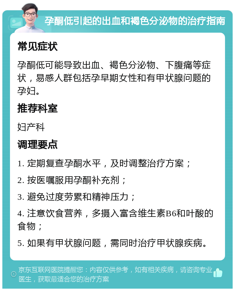 孕酮低引起的出血和褐色分泌物的治疗指南 常见症状 孕酮低可能导致出血、褐色分泌物、下腹痛等症状，易感人群包括孕早期女性和有甲状腺问题的孕妇。 推荐科室 妇产科 调理要点 1. 定期复查孕酮水平，及时调整治疗方案； 2. 按医嘱服用孕酮补充剂； 3. 避免过度劳累和精神压力； 4. 注意饮食营养，多摄入富含维生素B6和叶酸的食物； 5. 如果有甲状腺问题，需同时治疗甲状腺疾病。