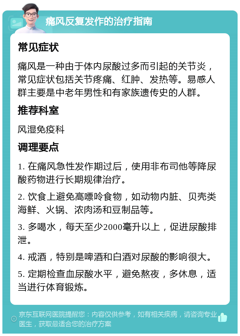 痛风反复发作的治疗指南 常见症状 痛风是一种由于体内尿酸过多而引起的关节炎，常见症状包括关节疼痛、红肿、发热等。易感人群主要是中老年男性和有家族遗传史的人群。 推荐科室 风湿免疫科 调理要点 1. 在痛风急性发作期过后，使用非布司他等降尿酸药物进行长期规律治疗。 2. 饮食上避免高嘌呤食物，如动物内脏、贝壳类海鲜、火锅、浓肉汤和豆制品等。 3. 多喝水，每天至少2000毫升以上，促进尿酸排泄。 4. 戒酒，特别是啤酒和白酒对尿酸的影响很大。 5. 定期检查血尿酸水平，避免熬夜，多休息，适当进行体育锻炼。