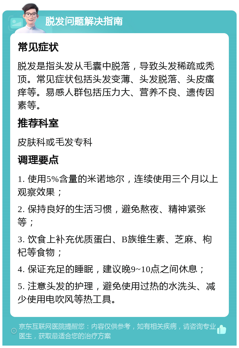 脱发问题解决指南 常见症状 脱发是指头发从毛囊中脱落，导致头发稀疏或秃顶。常见症状包括头发变薄、头发脱落、头皮瘙痒等。易感人群包括压力大、营养不良、遗传因素等。 推荐科室 皮肤科或毛发专科 调理要点 1. 使用5%含量的米诺地尔，连续使用三个月以上观察效果； 2. 保持良好的生活习惯，避免熬夜、精神紧张等； 3. 饮食上补充优质蛋白、B族维生素、芝麻、枸杞等食物； 4. 保证充足的睡眠，建议晚9~10点之间休息； 5. 注意头发的护理，避免使用过热的水洗头、减少使用电吹风等热工具。