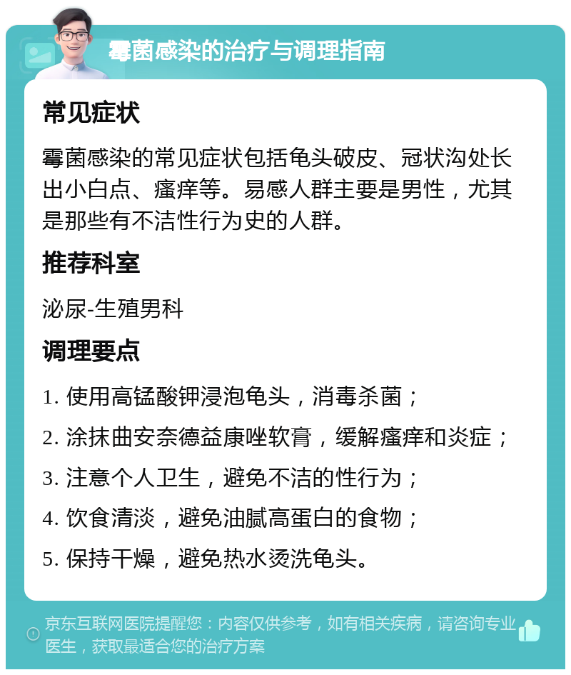 霉菌感染的治疗与调理指南 常见症状 霉菌感染的常见症状包括龟头破皮、冠状沟处长出小白点、瘙痒等。易感人群主要是男性，尤其是那些有不洁性行为史的人群。 推荐科室 泌尿-生殖男科 调理要点 1. 使用高锰酸钾浸泡龟头，消毒杀菌； 2. 涂抹曲安奈德益康唑软膏，缓解瘙痒和炎症； 3. 注意个人卫生，避免不洁的性行为； 4. 饮食清淡，避免油腻高蛋白的食物； 5. 保持干燥，避免热水烫洗龟头。