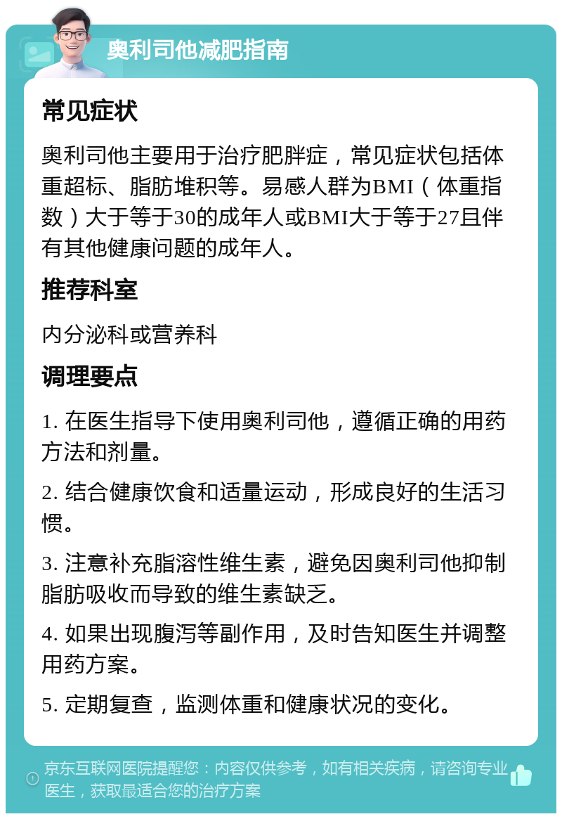 奥利司他减肥指南 常见症状 奥利司他主要用于治疗肥胖症，常见症状包括体重超标、脂肪堆积等。易感人群为BMI（体重指数）大于等于30的成年人或BMI大于等于27且伴有其他健康问题的成年人。 推荐科室 内分泌科或营养科 调理要点 1. 在医生指导下使用奥利司他，遵循正确的用药方法和剂量。 2. 结合健康饮食和适量运动，形成良好的生活习惯。 3. 注意补充脂溶性维生素，避免因奥利司他抑制脂肪吸收而导致的维生素缺乏。 4. 如果出现腹泻等副作用，及时告知医生并调整用药方案。 5. 定期复查，监测体重和健康状况的变化。