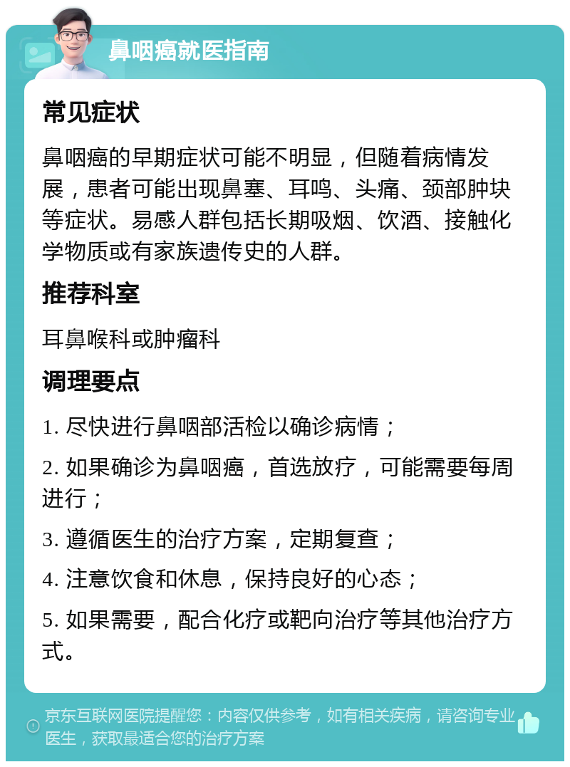 鼻咽癌就医指南 常见症状 鼻咽癌的早期症状可能不明显，但随着病情发展，患者可能出现鼻塞、耳鸣、头痛、颈部肿块等症状。易感人群包括长期吸烟、饮酒、接触化学物质或有家族遗传史的人群。 推荐科室 耳鼻喉科或肿瘤科 调理要点 1. 尽快进行鼻咽部活检以确诊病情； 2. 如果确诊为鼻咽癌，首选放疗，可能需要每周进行； 3. 遵循医生的治疗方案，定期复查； 4. 注意饮食和休息，保持良好的心态； 5. 如果需要，配合化疗或靶向治疗等其他治疗方式。