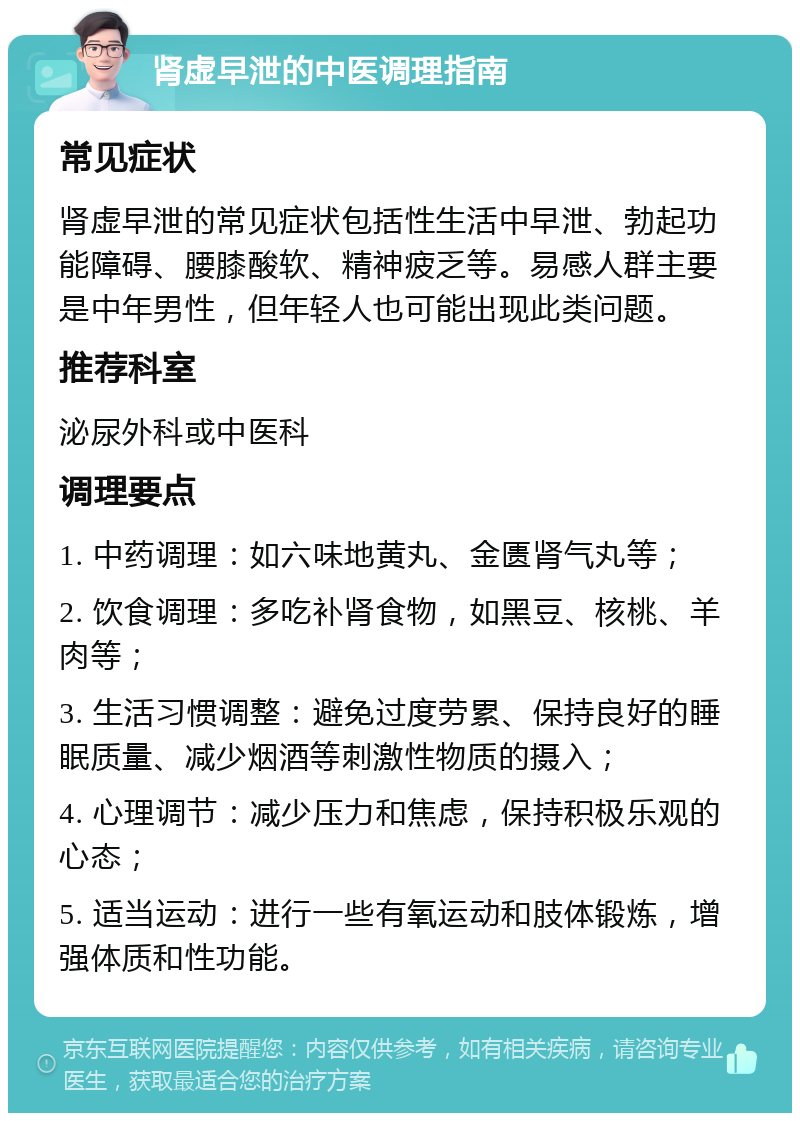 肾虚早泄的中医调理指南 常见症状 肾虚早泄的常见症状包括性生活中早泄、勃起功能障碍、腰膝酸软、精神疲乏等。易感人群主要是中年男性，但年轻人也可能出现此类问题。 推荐科室 泌尿外科或中医科 调理要点 1. 中药调理：如六味地黄丸、金匮肾气丸等； 2. 饮食调理：多吃补肾食物，如黑豆、核桃、羊肉等； 3. 生活习惯调整：避免过度劳累、保持良好的睡眠质量、减少烟酒等刺激性物质的摄入； 4. 心理调节：减少压力和焦虑，保持积极乐观的心态； 5. 适当运动：进行一些有氧运动和肢体锻炼，增强体质和性功能。