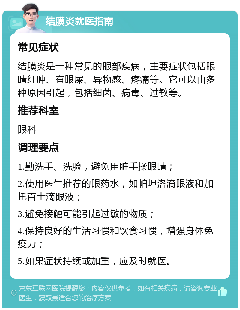 结膜炎就医指南 常见症状 结膜炎是一种常见的眼部疾病，主要症状包括眼睛红肿、有眼屎、异物感、疼痛等。它可以由多种原因引起，包括细菌、病毒、过敏等。 推荐科室 眼科 调理要点 1.勤洗手、洗脸，避免用脏手揉眼睛； 2.使用医生推荐的眼药水，如帕坦洛滴眼液和加托百士滴眼液； 3.避免接触可能引起过敏的物质； 4.保持良好的生活习惯和饮食习惯，增强身体免疫力； 5.如果症状持续或加重，应及时就医。