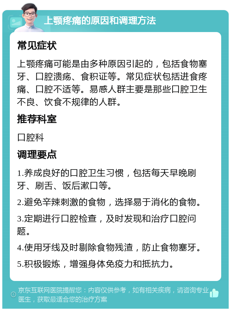 上颚疼痛的原因和调理方法 常见症状 上颚疼痛可能是由多种原因引起的，包括食物塞牙、口腔溃疡、食积证等。常见症状包括进食疼痛、口腔不适等。易感人群主要是那些口腔卫生不良、饮食不规律的人群。 推荐科室 口腔科 调理要点 1.养成良好的口腔卫生习惯，包括每天早晚刷牙、刷舌、饭后漱口等。 2.避免辛辣刺激的食物，选择易于消化的食物。 3.定期进行口腔检查，及时发现和治疗口腔问题。 4.使用牙线及时剔除食物残渣，防止食物塞牙。 5.积极锻炼，增强身体免疫力和抵抗力。