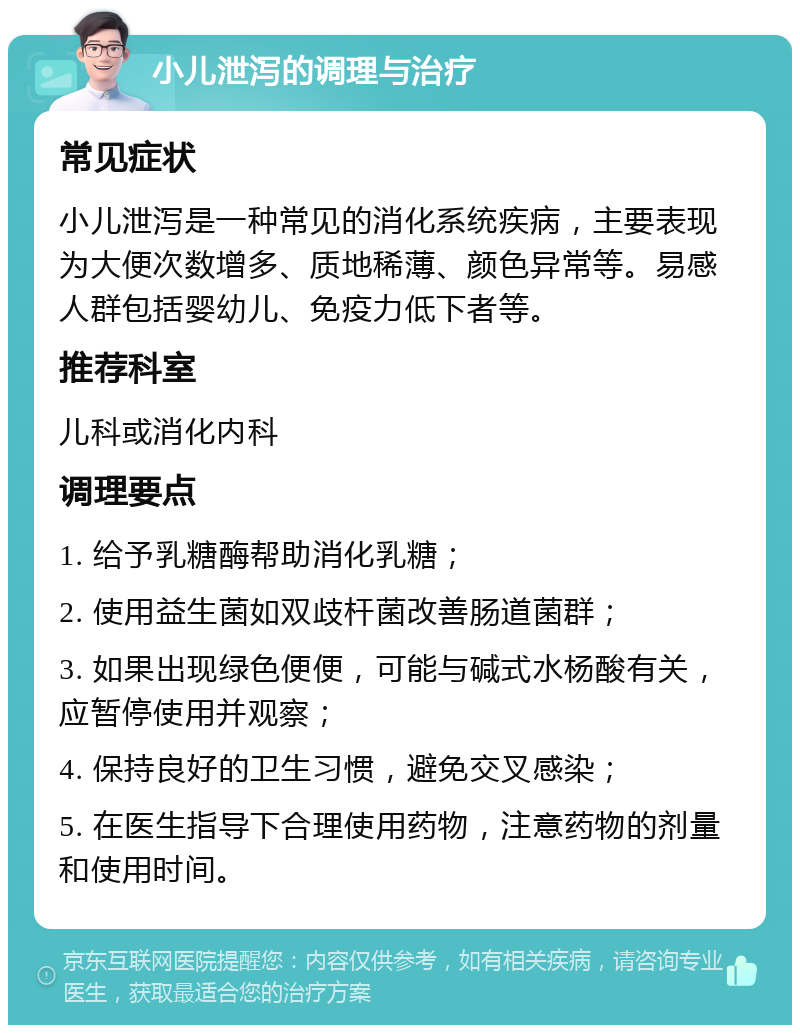 小儿泄泻的调理与治疗 常见症状 小儿泄泻是一种常见的消化系统疾病，主要表现为大便次数增多、质地稀薄、颜色异常等。易感人群包括婴幼儿、免疫力低下者等。 推荐科室 儿科或消化内科 调理要点 1. 给予乳糖酶帮助消化乳糖； 2. 使用益生菌如双歧杆菌改善肠道菌群； 3. 如果出现绿色便便，可能与碱式水杨酸有关，应暂停使用并观察； 4. 保持良好的卫生习惯，避免交叉感染； 5. 在医生指导下合理使用药物，注意药物的剂量和使用时间。