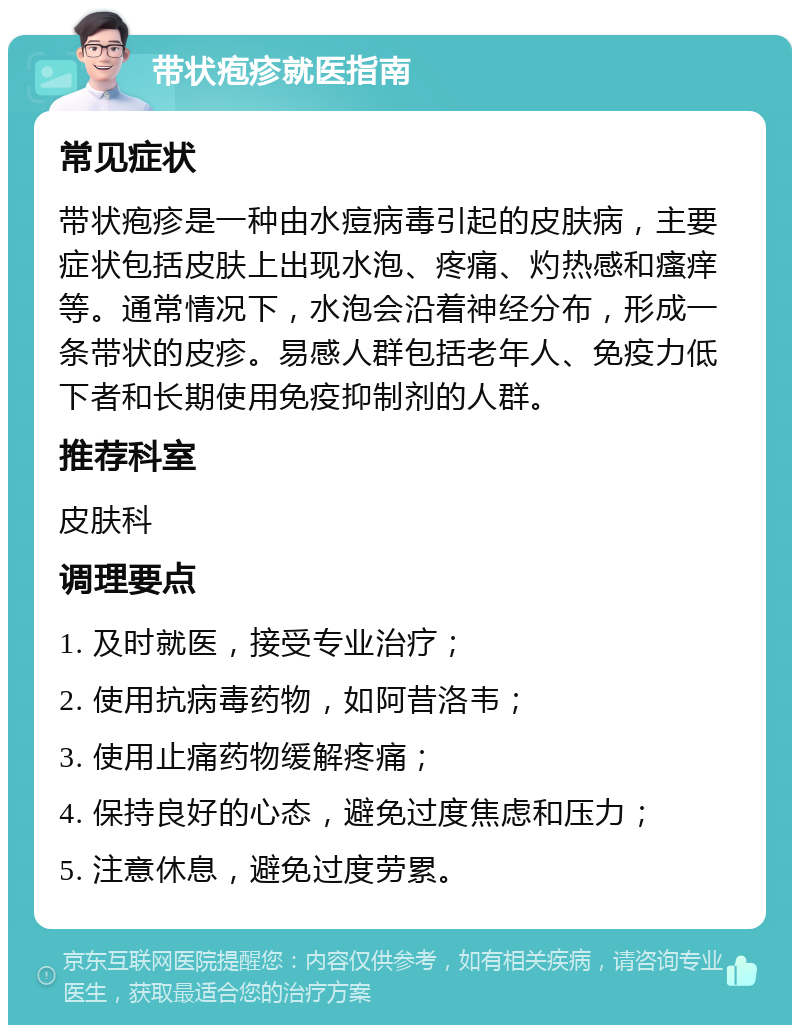 带状疱疹就医指南 常见症状 带状疱疹是一种由水痘病毒引起的皮肤病，主要症状包括皮肤上出现水泡、疼痛、灼热感和瘙痒等。通常情况下，水泡会沿着神经分布，形成一条带状的皮疹。易感人群包括老年人、免疫力低下者和长期使用免疫抑制剂的人群。 推荐科室 皮肤科 调理要点 1. 及时就医，接受专业治疗； 2. 使用抗病毒药物，如阿昔洛韦； 3. 使用止痛药物缓解疼痛； 4. 保持良好的心态，避免过度焦虑和压力； 5. 注意休息，避免过度劳累。