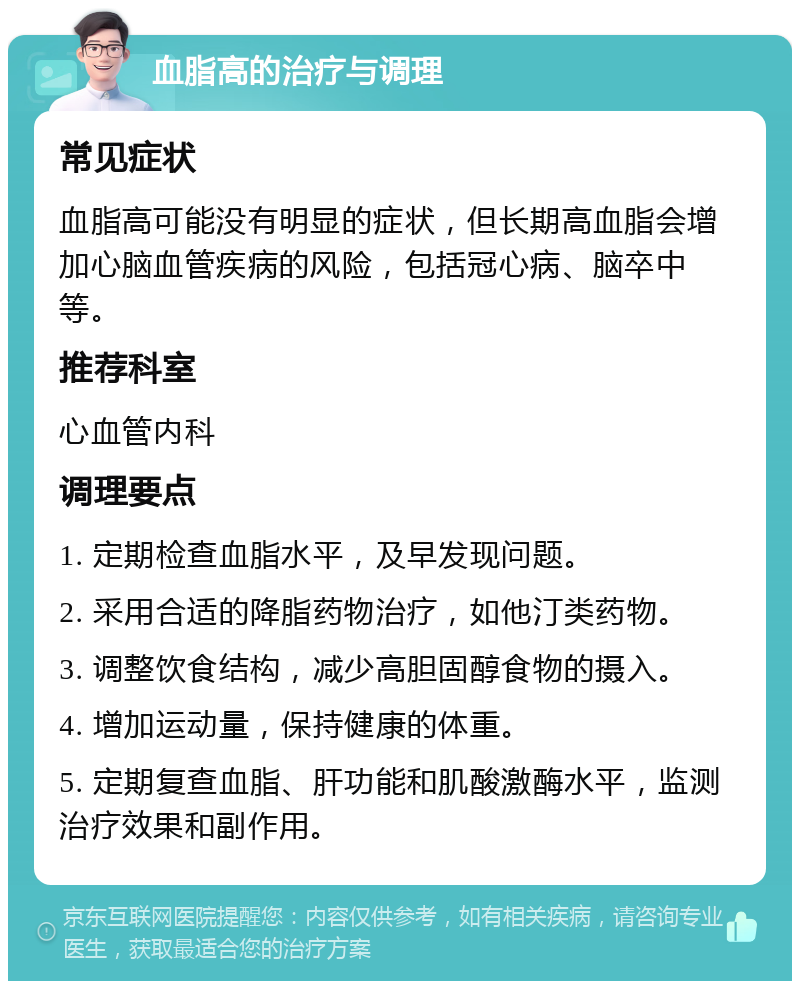 血脂高的治疗与调理 常见症状 血脂高可能没有明显的症状，但长期高血脂会增加心脑血管疾病的风险，包括冠心病、脑卒中等。 推荐科室 心血管内科 调理要点 1. 定期检查血脂水平，及早发现问题。 2. 采用合适的降脂药物治疗，如他汀类药物。 3. 调整饮食结构，减少高胆固醇食物的摄入。 4. 增加运动量，保持健康的体重。 5. 定期复查血脂、肝功能和肌酸激酶水平，监测治疗效果和副作用。