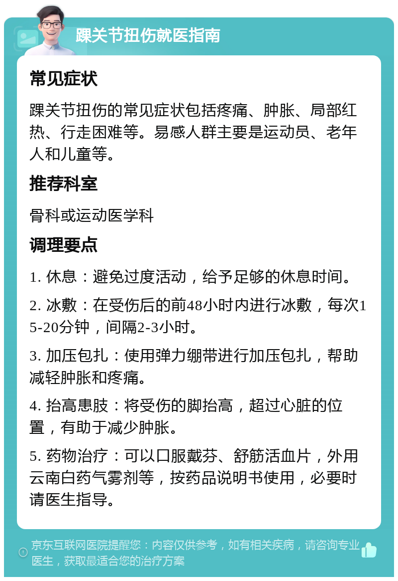 踝关节扭伤就医指南 常见症状 踝关节扭伤的常见症状包括疼痛、肿胀、局部红热、行走困难等。易感人群主要是运动员、老年人和儿童等。 推荐科室 骨科或运动医学科 调理要点 1. 休息：避免过度活动，给予足够的休息时间。 2. 冰敷：在受伤后的前48小时内进行冰敷，每次15-20分钟，间隔2-3小时。 3. 加压包扎：使用弹力绷带进行加压包扎，帮助减轻肿胀和疼痛。 4. 抬高患肢：将受伤的脚抬高，超过心脏的位置，有助于减少肿胀。 5. 药物治疗：可以口服戴芬、舒筋活血片，外用云南白药气雾剂等，按药品说明书使用，必要时请医生指导。