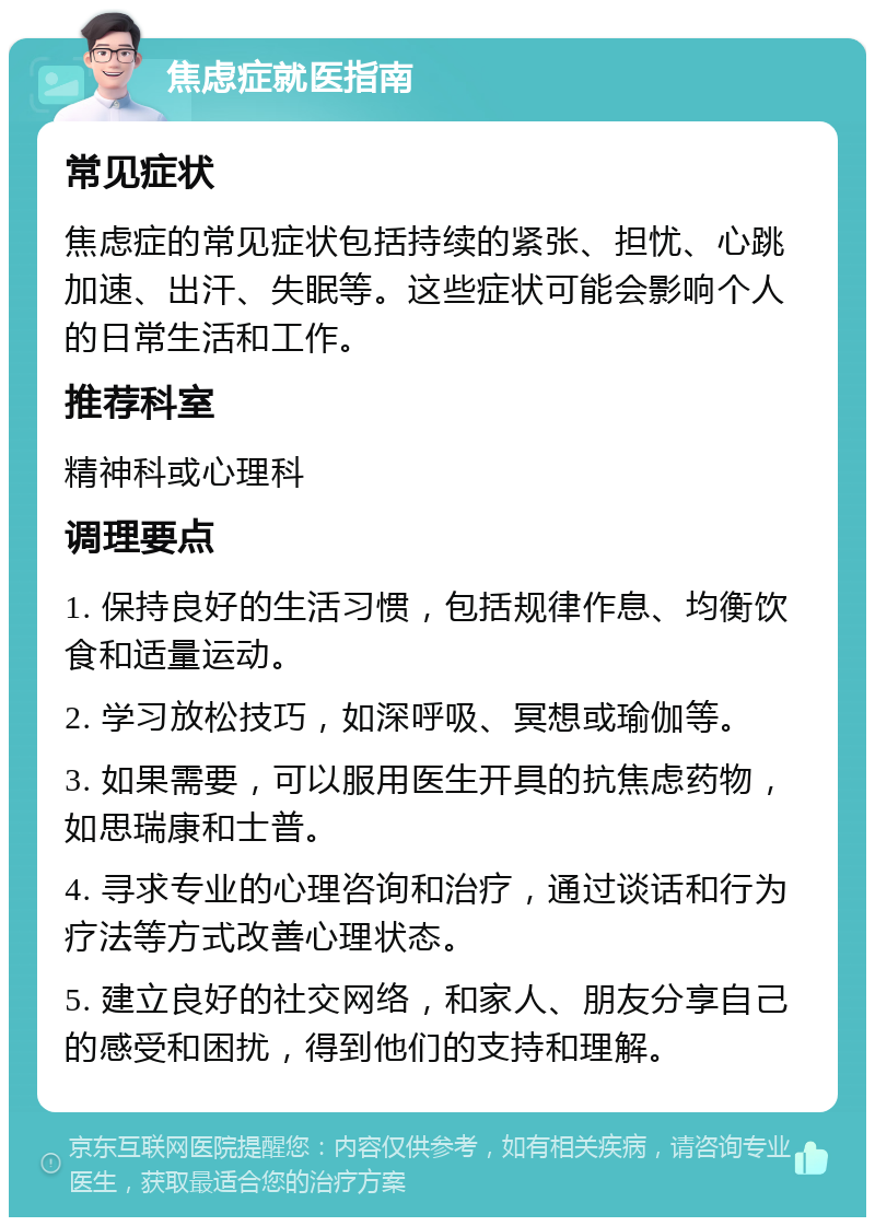 焦虑症就医指南 常见症状 焦虑症的常见症状包括持续的紧张、担忧、心跳加速、出汗、失眠等。这些症状可能会影响个人的日常生活和工作。 推荐科室 精神科或心理科 调理要点 1. 保持良好的生活习惯，包括规律作息、均衡饮食和适量运动。 2. 学习放松技巧，如深呼吸、冥想或瑜伽等。 3. 如果需要，可以服用医生开具的抗焦虑药物，如思瑞康和士普。 4. 寻求专业的心理咨询和治疗，通过谈话和行为疗法等方式改善心理状态。 5. 建立良好的社交网络，和家人、朋友分享自己的感受和困扰，得到他们的支持和理解。