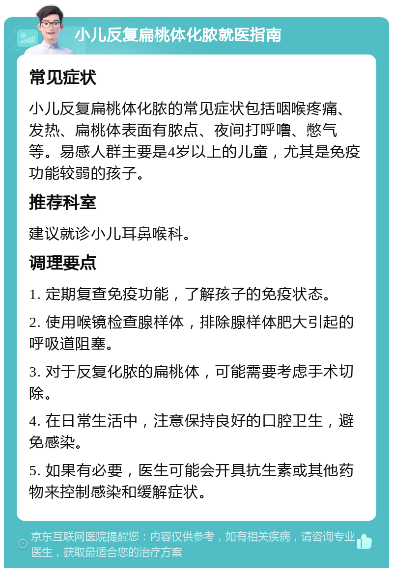 小儿反复扁桃体化脓就医指南 常见症状 小儿反复扁桃体化脓的常见症状包括咽喉疼痛、发热、扁桃体表面有脓点、夜间打呼噜、憋气等。易感人群主要是4岁以上的儿童，尤其是免疫功能较弱的孩子。 推荐科室 建议就诊小儿耳鼻喉科。 调理要点 1. 定期复查免疫功能，了解孩子的免疫状态。 2. 使用喉镜检查腺样体，排除腺样体肥大引起的呼吸道阻塞。 3. 对于反复化脓的扁桃体，可能需要考虑手术切除。 4. 在日常生活中，注意保持良好的口腔卫生，避免感染。 5. 如果有必要，医生可能会开具抗生素或其他药物来控制感染和缓解症状。