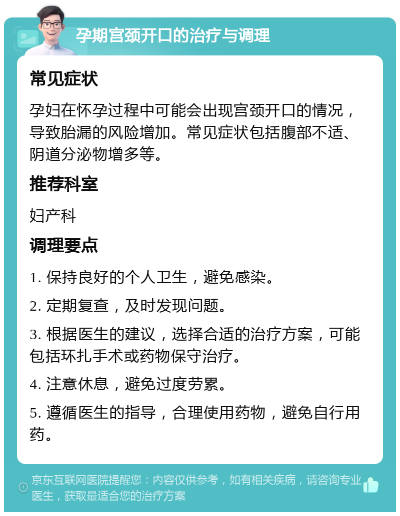 孕期宫颈开口的治疗与调理 常见症状 孕妇在怀孕过程中可能会出现宫颈开口的情况，导致胎漏的风险增加。常见症状包括腹部不适、阴道分泌物增多等。 推荐科室 妇产科 调理要点 1. 保持良好的个人卫生，避免感染。 2. 定期复查，及时发现问题。 3. 根据医生的建议，选择合适的治疗方案，可能包括环扎手术或药物保守治疗。 4. 注意休息，避免过度劳累。 5. 遵循医生的指导，合理使用药物，避免自行用药。