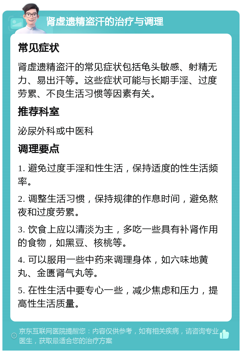 肾虚遗精盗汗的治疗与调理 常见症状 肾虚遗精盗汗的常见症状包括龟头敏感、射精无力、易出汗等。这些症状可能与长期手淫、过度劳累、不良生活习惯等因素有关。 推荐科室 泌尿外科或中医科 调理要点 1. 避免过度手淫和性生活，保持适度的性生活频率。 2. 调整生活习惯，保持规律的作息时间，避免熬夜和过度劳累。 3. 饮食上应以清淡为主，多吃一些具有补肾作用的食物，如黑豆、核桃等。 4. 可以服用一些中药来调理身体，如六味地黄丸、金匮肾气丸等。 5. 在性生活中要专心一些，减少焦虑和压力，提高性生活质量。