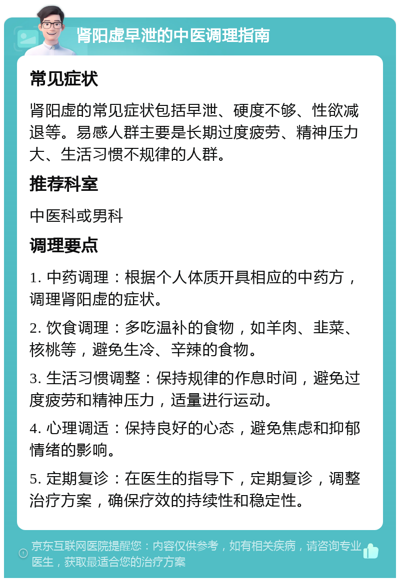 肾阳虚早泄的中医调理指南 常见症状 肾阳虚的常见症状包括早泄、硬度不够、性欲减退等。易感人群主要是长期过度疲劳、精神压力大、生活习惯不规律的人群。 推荐科室 中医科或男科 调理要点 1. 中药调理：根据个人体质开具相应的中药方，调理肾阳虚的症状。 2. 饮食调理：多吃温补的食物，如羊肉、韭菜、核桃等，避免生冷、辛辣的食物。 3. 生活习惯调整：保持规律的作息时间，避免过度疲劳和精神压力，适量进行运动。 4. 心理调适：保持良好的心态，避免焦虑和抑郁情绪的影响。 5. 定期复诊：在医生的指导下，定期复诊，调整治疗方案，确保疗效的持续性和稳定性。