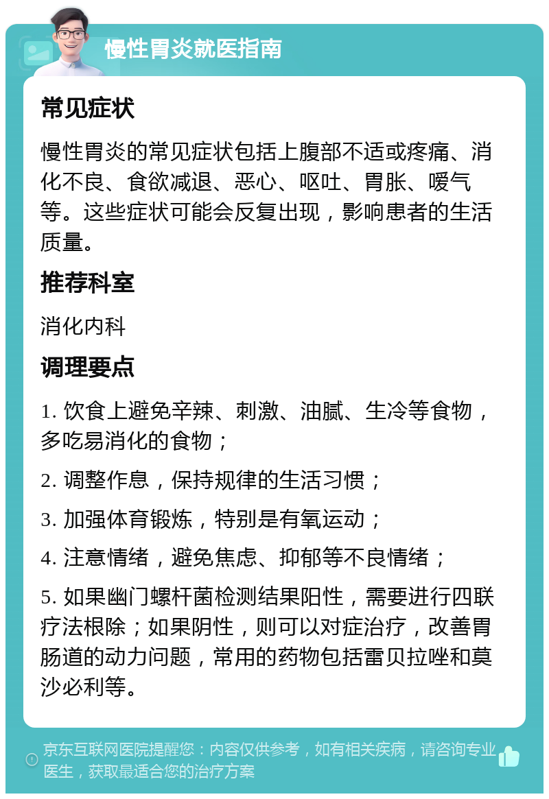 慢性胃炎就医指南 常见症状 慢性胃炎的常见症状包括上腹部不适或疼痛、消化不良、食欲减退、恶心、呕吐、胃胀、嗳气等。这些症状可能会反复出现，影响患者的生活质量。 推荐科室 消化内科 调理要点 1. 饮食上避免辛辣、刺激、油腻、生冷等食物，多吃易消化的食物； 2. 调整作息，保持规律的生活习惯； 3. 加强体育锻炼，特别是有氧运动； 4. 注意情绪，避免焦虑、抑郁等不良情绪； 5. 如果幽门螺杆菌检测结果阳性，需要进行四联疗法根除；如果阴性，则可以对症治疗，改善胃肠道的动力问题，常用的药物包括雷贝拉唑和莫沙必利等。