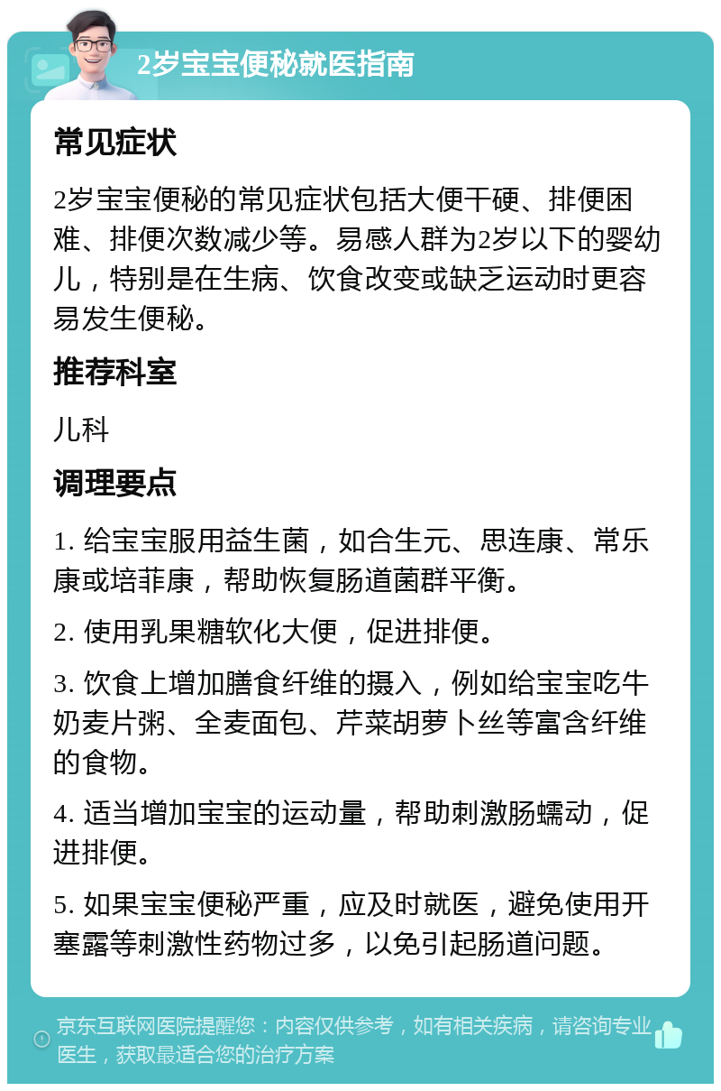 2岁宝宝便秘就医指南 常见症状 2岁宝宝便秘的常见症状包括大便干硬、排便困难、排便次数减少等。易感人群为2岁以下的婴幼儿，特别是在生病、饮食改变或缺乏运动时更容易发生便秘。 推荐科室 儿科 调理要点 1. 给宝宝服用益生菌，如合生元、思连康、常乐康或培菲康，帮助恢复肠道菌群平衡。 2. 使用乳果糖软化大便，促进排便。 3. 饮食上增加膳食纤维的摄入，例如给宝宝吃牛奶麦片粥、全麦面包、芹菜胡萝卜丝等富含纤维的食物。 4. 适当增加宝宝的运动量，帮助刺激肠蠕动，促进排便。 5. 如果宝宝便秘严重，应及时就医，避免使用开塞露等刺激性药物过多，以免引起肠道问题。