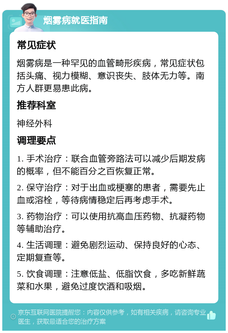 烟雾病就医指南 常见症状 烟雾病是一种罕见的血管畸形疾病，常见症状包括头痛、视力模糊、意识丧失、肢体无力等。南方人群更易患此病。 推荐科室 神经外科 调理要点 1. 手术治疗：联合血管旁路法可以减少后期发病的概率，但不能百分之百恢复正常。 2. 保守治疗：对于出血或梗塞的患者，需要先止血或溶栓，等待病情稳定后再考虑手术。 3. 药物治疗：可以使用抗高血压药物、抗凝药物等辅助治疗。 4. 生活调理：避免剧烈运动、保持良好的心态、定期复查等。 5. 饮食调理：注意低盐、低脂饮食，多吃新鲜蔬菜和水果，避免过度饮酒和吸烟。