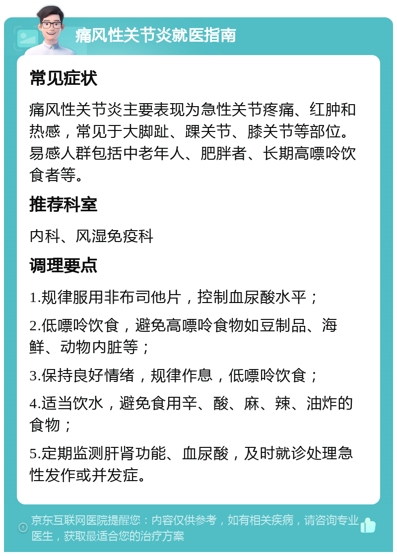 痛风性关节炎就医指南 常见症状 痛风性关节炎主要表现为急性关节疼痛、红肿和热感，常见于大脚趾、踝关节、膝关节等部位。易感人群包括中老年人、肥胖者、长期高嘌呤饮食者等。 推荐科室 内科、风湿免疫科 调理要点 1.规律服用非布司他片，控制血尿酸水平； 2.低嘌呤饮食，避免高嘌呤食物如豆制品、海鲜、动物内脏等； 3.保持良好情绪，规律作息，低嘌呤饮食； 4.适当饮水，避免食用辛、酸、麻、辣、油炸的食物； 5.定期监测肝肾功能、血尿酸，及时就诊处理急性发作或并发症。