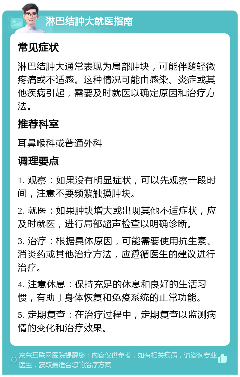 淋巴结肿大就医指南 常见症状 淋巴结肿大通常表现为局部肿块，可能伴随轻微疼痛或不适感。这种情况可能由感染、炎症或其他疾病引起，需要及时就医以确定原因和治疗方法。 推荐科室 耳鼻喉科或普通外科 调理要点 1. 观察：如果没有明显症状，可以先观察一段时间，注意不要频繁触摸肿块。 2. 就医：如果肿块增大或出现其他不适症状，应及时就医，进行局部超声检查以明确诊断。 3. 治疗：根据具体原因，可能需要使用抗生素、消炎药或其他治疗方法，应遵循医生的建议进行治疗。 4. 注意休息：保持充足的休息和良好的生活习惯，有助于身体恢复和免疫系统的正常功能。 5. 定期复查：在治疗过程中，定期复查以监测病情的变化和治疗效果。