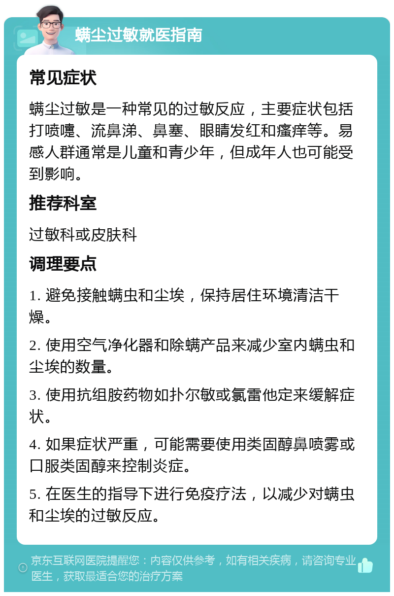 螨尘过敏就医指南 常见症状 螨尘过敏是一种常见的过敏反应，主要症状包括打喷嚏、流鼻涕、鼻塞、眼睛发红和瘙痒等。易感人群通常是儿童和青少年，但成年人也可能受到影响。 推荐科室 过敏科或皮肤科 调理要点 1. 避免接触螨虫和尘埃，保持居住环境清洁干燥。 2. 使用空气净化器和除螨产品来减少室内螨虫和尘埃的数量。 3. 使用抗组胺药物如扑尔敏或氯雷他定来缓解症状。 4. 如果症状严重，可能需要使用类固醇鼻喷雾或口服类固醇来控制炎症。 5. 在医生的指导下进行免疫疗法，以减少对螨虫和尘埃的过敏反应。