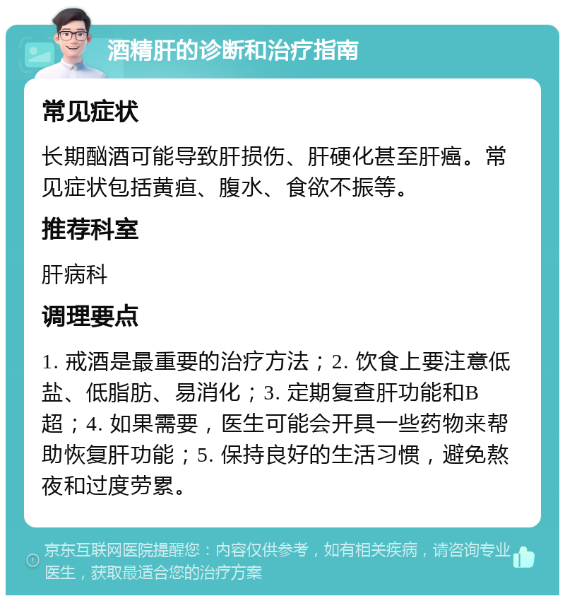 酒精肝的诊断和治疗指南 常见症状 长期酗酒可能导致肝损伤、肝硬化甚至肝癌。常见症状包括黄疸、腹水、食欲不振等。 推荐科室 肝病科 调理要点 1. 戒酒是最重要的治疗方法；2. 饮食上要注意低盐、低脂肪、易消化；3. 定期复查肝功能和B超；4. 如果需要，医生可能会开具一些药物来帮助恢复肝功能；5. 保持良好的生活习惯，避免熬夜和过度劳累。