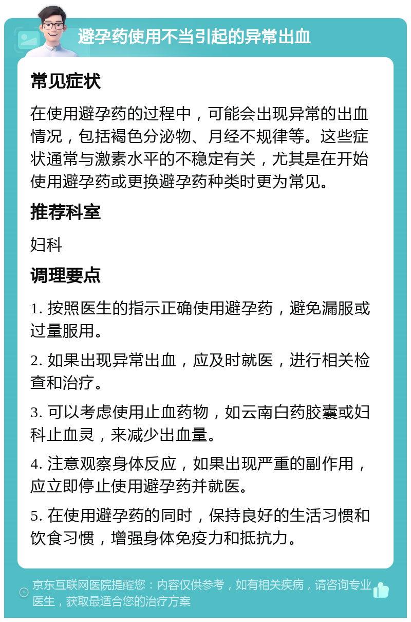 避孕药使用不当引起的异常出血 常见症状 在使用避孕药的过程中，可能会出现异常的出血情况，包括褐色分泌物、月经不规律等。这些症状通常与激素水平的不稳定有关，尤其是在开始使用避孕药或更换避孕药种类时更为常见。 推荐科室 妇科 调理要点 1. 按照医生的指示正确使用避孕药，避免漏服或过量服用。 2. 如果出现异常出血，应及时就医，进行相关检查和治疗。 3. 可以考虑使用止血药物，如云南白药胶囊或妇科止血灵，来减少出血量。 4. 注意观察身体反应，如果出现严重的副作用，应立即停止使用避孕药并就医。 5. 在使用避孕药的同时，保持良好的生活习惯和饮食习惯，增强身体免疫力和抵抗力。