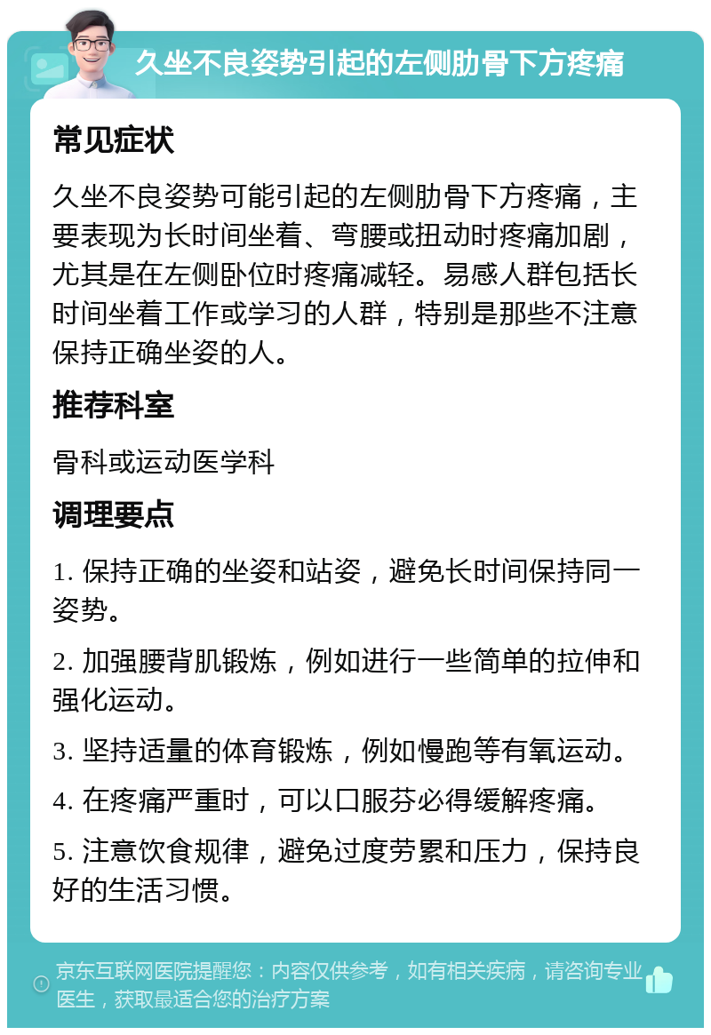 久坐不良姿势引起的左侧肋骨下方疼痛 常见症状 久坐不良姿势可能引起的左侧肋骨下方疼痛，主要表现为长时间坐着、弯腰或扭动时疼痛加剧，尤其是在左侧卧位时疼痛减轻。易感人群包括长时间坐着工作或学习的人群，特别是那些不注意保持正确坐姿的人。 推荐科室 骨科或运动医学科 调理要点 1. 保持正确的坐姿和站姿，避免长时间保持同一姿势。 2. 加强腰背肌锻炼，例如进行一些简单的拉伸和强化运动。 3. 坚持适量的体育锻炼，例如慢跑等有氧运动。 4. 在疼痛严重时，可以口服芬必得缓解疼痛。 5. 注意饮食规律，避免过度劳累和压力，保持良好的生活习惯。