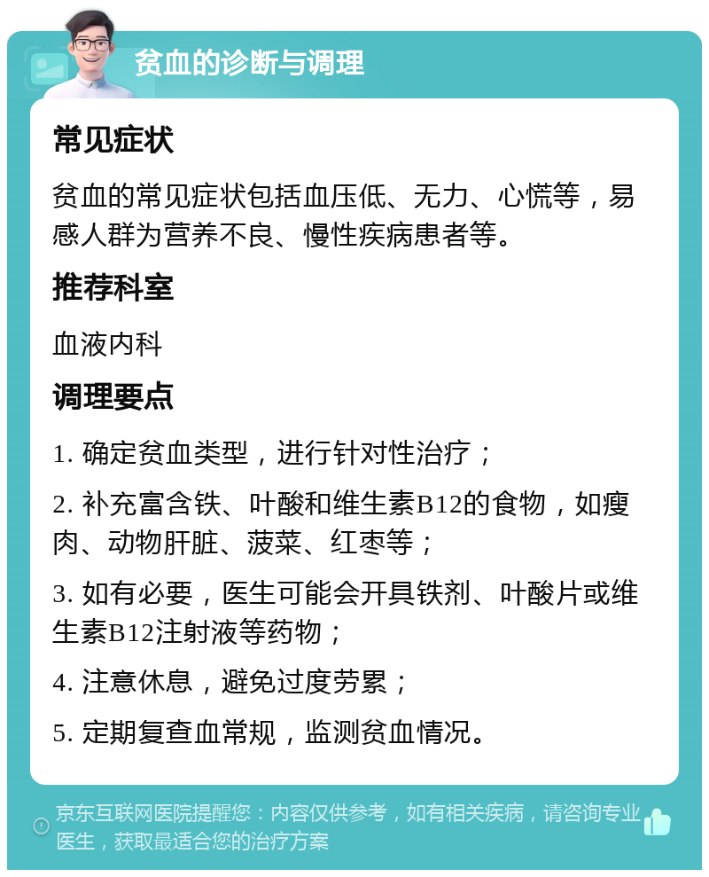 贫血的诊断与调理 常见症状 贫血的常见症状包括血压低、无力、心慌等，易感人群为营养不良、慢性疾病患者等。 推荐科室 血液内科 调理要点 1. 确定贫血类型，进行针对性治疗； 2. 补充富含铁、叶酸和维生素B12的食物，如瘦肉、动物肝脏、菠菜、红枣等； 3. 如有必要，医生可能会开具铁剂、叶酸片或维生素B12注射液等药物； 4. 注意休息，避免过度劳累； 5. 定期复查血常规，监测贫血情况。