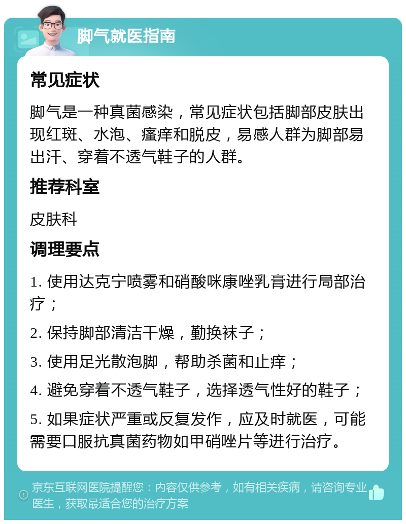 脚气就医指南 常见症状 脚气是一种真菌感染，常见症状包括脚部皮肤出现红斑、水泡、瘙痒和脱皮，易感人群为脚部易出汗、穿着不透气鞋子的人群。 推荐科室 皮肤科 调理要点 1. 使用达克宁喷雾和硝酸咪康唑乳膏进行局部治疗； 2. 保持脚部清洁干燥，勤换袜子； 3. 使用足光散泡脚，帮助杀菌和止痒； 4. 避免穿着不透气鞋子，选择透气性好的鞋子； 5. 如果症状严重或反复发作，应及时就医，可能需要口服抗真菌药物如甲硝唑片等进行治疗。