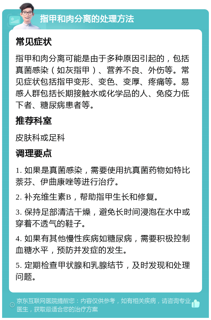 指甲和肉分离的处理方法 常见症状 指甲和肉分离可能是由于多种原因引起的，包括真菌感染（如灰指甲）、营养不良、外伤等。常见症状包括指甲变形、变色、变厚、疼痛等。易感人群包括长期接触水或化学品的人、免疫力低下者、糖尿病患者等。 推荐科室 皮肤科或足科 调理要点 1. 如果是真菌感染，需要使用抗真菌药物如特比萘芬、伊曲康唑等进行治疗。 2. 补充维生素B，帮助指甲生长和修复。 3. 保持足部清洁干燥，避免长时间浸泡在水中或穿着不透气的鞋子。 4. 如果有其他慢性疾病如糖尿病，需要积极控制血糖水平，预防并发症的发生。 5. 定期检查甲状腺和乳腺结节，及时发现和处理问题。