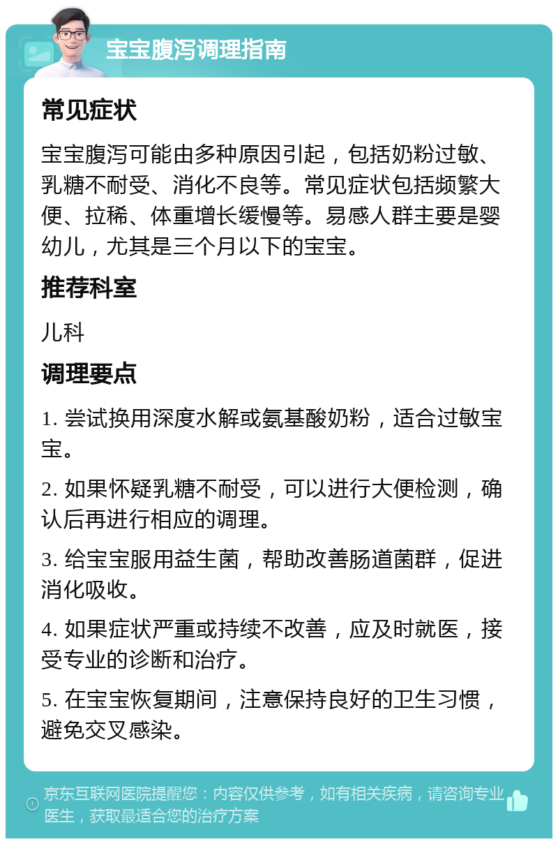 宝宝腹泻调理指南 常见症状 宝宝腹泻可能由多种原因引起，包括奶粉过敏、乳糖不耐受、消化不良等。常见症状包括频繁大便、拉稀、体重增长缓慢等。易感人群主要是婴幼儿，尤其是三个月以下的宝宝。 推荐科室 儿科 调理要点 1. 尝试换用深度水解或氨基酸奶粉，适合过敏宝宝。 2. 如果怀疑乳糖不耐受，可以进行大便检测，确认后再进行相应的调理。 3. 给宝宝服用益生菌，帮助改善肠道菌群，促进消化吸收。 4. 如果症状严重或持续不改善，应及时就医，接受专业的诊断和治疗。 5. 在宝宝恢复期间，注意保持良好的卫生习惯，避免交叉感染。