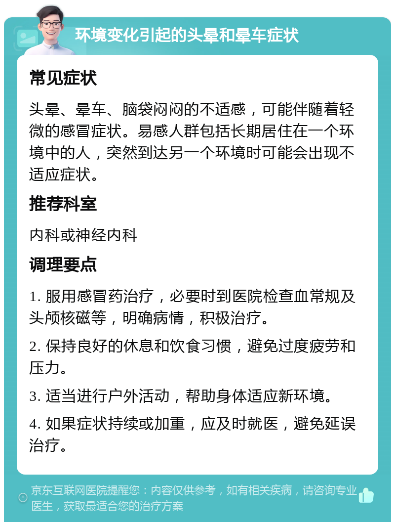 环境变化引起的头晕和晕车症状 常见症状 头晕、晕车、脑袋闷闷的不适感，可能伴随着轻微的感冒症状。易感人群包括长期居住在一个环境中的人，突然到达另一个环境时可能会出现不适应症状。 推荐科室 内科或神经内科 调理要点 1. 服用感冒药治疗，必要时到医院检查血常规及头颅核磁等，明确病情，积极治疗。 2. 保持良好的休息和饮食习惯，避免过度疲劳和压力。 3. 适当进行户外活动，帮助身体适应新环境。 4. 如果症状持续或加重，应及时就医，避免延误治疗。