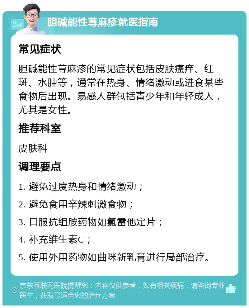 胆碱能性荨麻疹就医指南 常见症状 胆碱能性荨麻疹的常见症状包括皮肤瘙痒、红斑、水肿等，通常在热身、情绪激动或进食某些食物后出现。易感人群包括青少年和年轻成人，尤其是女性。 推荐科室 皮肤科 调理要点 1. 避免过度热身和情绪激动； 2. 避免食用辛辣刺激食物； 3. 口服抗组胺药物如氯雷他定片； 4. 补充维生素C； 5. 使用外用药物如曲咪新乳膏进行局部治疗。